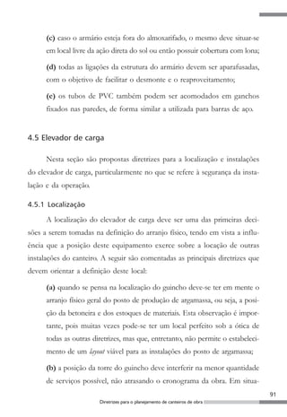 (c) caso o armário esteja fora do almoxarifado, o mesmo deve situar-se
      em local livre da ação direta do sol ou então possuir cobertura com lona;

      (d) todas as ligações da estrutura do armário devem ser aparafusadas,
      com o objetivo de facilitar o desmonte e o reaproveitamento;

      (e) os tubos de PVC também podem ser acomodados em ganchos
      fixados nas paredes, de forma similar a utilizada para barras de aço.


4.5 Elevador de carga

      Nesta seção são propostas diretrizes para a localização e instalações
do elevador de carga, particularmente no que se refere à segurança da insta-
lação e da operação.

4.5.1 Localização

      A localização do elevador de carga deve ser uma das primeiras deci-
sões a serem tomadas na definição do arranjo físico, tendo em vista a influ-
ência que a posição deste equipamento exerce sobre a locação de outras
instalações do canteiro. A seguir são comentadas as principais diretrizes que
devem orientar a definição deste local:

      (a) quando se pensa na localização do guincho deve-se ter em mente o
      arranjo físico geral do posto de produção de argamassa, ou seja, a posi-
      ção da betoneira e dos estoques de materiais. Esta observação é impor-
      tante, pois muitas vezes pode-se ter um local perfeito sob a ótica de
      todas as outras diretrizes, mas que, entretanto, não permite o estabeleci-
      mento de um layout viável para as instalações do posto de argamassa;

      (b) a posição da torre do guincho deve interferir na menor quantidade
      de serviços possível, não atrasando o cronograma da obra. Em situa-
                                                                                   91
                        Diretrizes para o planejamento de canteiros de obra
 