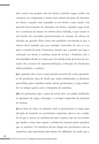 ções usuais esta posição será em frente a paredes cegas, sendo esta
     vantajosa em comparação a locais como dentro do poço do elevador,
     em frente à parede com esquadria ou em frente a uma sacada. Um
     possível inconveniente da colocação em frente a paredes cegas pode
     ser a existência de marcas no reboco dessa fachada, o que ocorre se
     este trecho for executado posteriormente ao restante do reboco da
     fachada em questão. Para evitar este problema recomenda-se que o
     reboco desta fachada seja, por exemplo, executado de uma só vez,
     após a retirada da torre. Entretanto, mesmo que a parede seja cega, a
     colocação em frente a cozinhas, áreas de serviço e banheiros não é
     recomendada, devido ao atraso que este arranjo pode provocar na exe-
     cução dos serviços de impermeabilização, colocação de instalações
     hidrossanitárias e azulejos;

     (c) o guincho deve estar o mais próximo possível do centro geométri-
     co do pavimento tipo, de modo que sejam minimizadas as distâncias
     percorridas pelos carrinhos dentro destes pavimentos, e, logo, reduzi-
     dos os tempos gastos com o transporte de materiais;

     (d) nos pavimentos tipo, a peça de acesso deve ser ampla, facilitando
     as operações de carga e descarga e o estoque temporário de materiais
     na mesma;

     (e) na base da torre, no patamar onde se posicionam as cargas para
     elevação de materiais aos pavimentos superiores, deve-se ter o cuida-
     do de que o acesso de carrinhos-de-mão e giricas seja em um sentido
     que facilite e torne mais segura a retirada dos mesmos pelos operários
     que os recebem. Os carrinhos devem chegar nos pavimentos com as
     respectivas alças apontando para dentro da edificação, de modo que o
92
                  Planejamento de canteiros de obra e gestão de processos
 