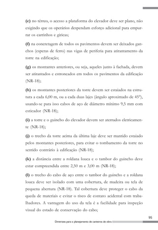 (e) no térreo, o acesso a plataforma do elevador deve ser plano, não
exigindo que os operários despendam esforço adicional para empur-
rar os carrinhos e giricas;

(f) na concretagem de todos os pavimentos devem ser deixados gan-
chos (esperas de ferro) nas vigas de periferia para atirantamento da
torre na edificação;

(g) os montantes anteriores, ou seja, aqueles junto à fachada, devem
ser atirantados e estroncados em todos os pavimentos da edificação
(NR-18);

(h) os montantes posteriores da torre devem ser estaiados na estru-
tura a cada 6,00 m, ou a cada duas lajes (ângulo aproximado de 45°),
usando-se para isso cabos de aço de diâmetro mínimo 9,5 mm com
esticador (NR-18);

(i) a torre e o guincho do elevador devem ser aterrados eletricamen-
te (NR-18);

(j) o trecho da torre acima da última laje deve ser mantido estaiado
pelos montantes posteriores, para evitar o tombamento da torre no
sentido contrário à edificação (NR-18);

(k) a distância entre a roldana louca e o tambor do guincho deve
estar compreendida entre 2,50 m e 3,00 m (NR-18);

(l) o trecho do cabo de aço entre o tambor do guincho e a roldana
louca deve ser isolado com uma cobertura, de madeira ou tela de
pequena abertura (NR-18). Tal cobertura deve proteger o cabo da
queda de materiais e evitar o risco de contato acidental com traba-
lhadores. A vantagem do uso da tela é a facilidade para inspeção
visual do estado de conservação do cabo;
                                                                        95
                  Diretrizes para o planejamento de canteiros de obra
 
