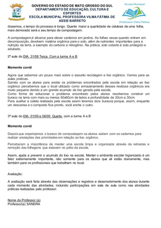 GOVERNO DO ESTADO DE MATO GROSSO DO SUL
DEPARTAMENTO DE EDUCAÇÃO, CULTURA E
ESPORTES
ESCOLA MUNICIPAL PROFESSORA VILMA FÁTIMA DE
ASSIS BARRETO
dissemos, o tempo do processo é longo. Quanto maior a quantidade de celulose de uma folha,
mais demorado será o seu tempo de compostagem.
A compostagem,é alicerce para elevar canteiros em jardins. As folhas secas quando entram em
decomposição, devolvem matéria orgânica para o solo, além de nutrientes importantes para a
nutrição da terra, a exemplo do carbono e nitrogênio. Na prática, solo coberto é solo protegido e
adubado.
2ª aula do DIA: 31/08 Terça. Com a turma A e B
Momento covid
Agora que sabemos um pouco mais sobre o assunto reciclagem e lixo orgânico. Vamos para as
aulas praticas.
Saindo com os alunos para anotar os problemas encontrados pela escola em relação ao lixo
orgânico percebemos que o local utilizado como armazenamento desses resíduos orgânicos era
muito pequeno devido a um grande acumulo de lixo gerado pela escola.
Como forma de solucionar o problema encontrado pelos alunos resolvemos construir um
buraco na terra com mais ou menos 60x60cm de lados e profundidade de 20cm a 30cm.
Para auxiliar a coleta realizada pela escola assim teremos dois buracos porque, assim, enquanto
um descansa e o composto fica pronto, você enche o outro.
3ª aula do DIA: 01/09 e 08/09 Quarta. com a turma A e B
Momento covid
Depois que organizamos o buraco de compostagem os alunos saíram com os cadernos para
realizar anotações das prioridades em relação ao lixo orgânico.
Perceberam a importância de manter uma escola limpa e organizada através da retiradas e
remoção das folhagens que estavam no pátio da escola.
Assim, ajuda a prevenir o acumulo do lixo na escola. Manter o ambiente escolar higienizado é um
fator extremamente importante, não somente para os alunos que ali estão diariamente, mas
também para os profissionais que trabalham no local.
Avaliação:
A avaliação será feita através das observações e registros e desenvolvimento dos alunos durante
cada momento das atividades, incluindo participações em sala de aula como nas atividades
práticas realizadas pelo professor.
Nome do Professor (a)
Professor(a) SANDRA
 