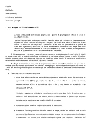 Objetivo
Justificativa
Prazo (estimado)
Investimento (estimado)
Campo par aprovação.
4. DECLARAÇÃO DE ESCOPO DO PROJETO
O projeto será custeado com recursos próprios, que o gerente do projeto possui, advindo da venda de
sua antiga residência.
O gerente do projeto está encarregado a liderar e orientar a equipe que é formada por mais três pessoas,
um gestor de custos, contratos e cronograma, um gestor de aquisisões e execução. Quando o projeto
finalizar e o restaurante for inaugurando, o gerente do projeto e os três gestores serão: o gerente do
projeto será o gerente do restaurante, os outros gestores serão dispensados, isto porque eles foram
contratados por apenas quatro meses, de 04/01/2016 a 04/04/2016. Este é o período de planejamento e
execução do projeto, no dia 08/04/2016 o restaurante será inaugurado.
O objetivo do projeto é montar um restaurante com um ambiente caracterizado conforme o interior do estado
de Minas Gerais, além da caracterização física, o restaurante servirá toda a culinária mineira, os chefes de cozinha
deverão inclusive utilizar de ingredientes provindos do estado de Minas Gerais. O atendimento também será
caracterizado, desde os trajes até som ambiente com raízes mineiras.
A definição de implantar um restaurante de seguimento da culinária mineira foi extraída de uma pesquisa de
mercado que uma empresa especializada nos forneceu. Desta pesquisa extraiu-se as informações que a cidade de
Toledo tem demanda para este tipo de atividade e que com um eficiente trabalho de publicidade o investimento será
viável.
• Gestor de custos, contratos e cronograma
 Locar uma sala comercial que atenda às necessidades do restaurante, sendo elas: área livre de
aproximadamente 650m²; pé direito livre de 4 a 5m; localizado no centro da cidade,
preferencialmente próximo a empresas de médio porte; o custo mensal do aluguel não pode
ultrapassar R$ 6000,00.
 Contratar a equipe que vai trabalhar no restaurante, sendo eles: dois chefes de cozinha com no
mínimo 2 anos de experiência em culinária mineira; quatro auxiliares de cozinha; dois auxiliares
administrativos, quatro garçons e um administrador de empresas.
 Contratar arquiteto para fazer projeto de decoração do restaurante.
 Elaboração do cronograma das atividades de toda a equipe, sendo: três semanas para fechar o
contrato de locação da sala comercial; dois meses para comprar moveis, acessórios e utensílios para
o restaurante; dois meses para comprar decoração sugerida pelo arquiteto; Contratação dos
 