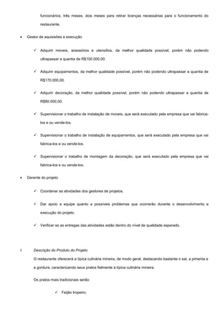 funcionários, três meses; dois meses para retirar licenças necessárias para o funcionamento do
restaurante.
• Gestor de aquisisões e execução
 Adquirir moveis, acessórios e utensílios, da melhor qualidade possível, porém não podendo
ultrapassar a quantia de R$100.000,00.
 Adquirir equipamentos, da melhor qualidade possível, porém não podendo ultrapassar a quantia de
R$170.000,00.
 Adquirir decoração, da melhor qualidade possível, porém não podendo ultrapassar a quantia de
R$80.000,00.
 Supervisionar o trabalho de instalação de moveis, que será executado pela empresa que vai fabrica-
los e ou vende-los.
 Supervisionar o trabalho de instalação de equipamentos, que será executado pela empresa que vai
fabrica-los e ou vende-los.
 Supervisionar o trabalho de montagem da decoração, que será executado pela empresa que vai
fabrica-los e ou vende-los.
• Gerente do projeto
 Coordenar as atividades dos gestores de projetos.
 Dar apoio a equipe quanto a possíveis problemas que ocorrerão durante o desenvolvimento e
execução do projeto.
 Verificar se as entregas das atividades estão dentro do nível de qualidade esperado.
I. Descrição do Produto do Projeto
O restaurante oferecerá a típica culinária mineira, de modo geral, destacando bastante o sal, a pimenta e
a gordura, caracterizando seus pratos fielmente a típica culinária mineira.
Os pratos mais tradicionais serão:
 Feijão tropeiro;
 