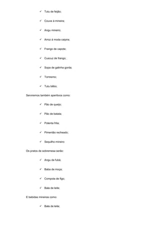  Tutu de feijão;
 Couve à mineira;
 Angu mineiro;
 Arroz à moda caipira;
 Frango de capote;
 Cuscuz de frango;
 Sopa de galinha gorda;
 Torresmo;
 Tutu bêbo;
Serviremos também aperitivos como:
 Pão de queijo;
 Pão de batata;
 Polenta frita;
 Pimentão recheado;
 Sequilho mineiro
Os pratos de sobremesa serão:
 Angu de fubá;
 Baba de moça;
 Compota de figo;
 Bala de leite;
E bebidas mineiras como:
 Bala de leite;
 