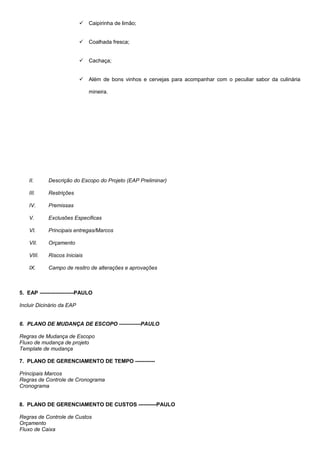  Caipirinha de limão;
 Coalhada fresca;
 Cachaça;
 Além de bons vinhos e cervejas para acompanhar com o peculiar sabor da culinária
mineira.
II. Descrição do Escopo do Projeto (EAP Preliminar)
III. Restrições
IV. Premissas
V. Exclusões Especificas
VI. Principais entregas/Marcos
VII. Orçamento
VIII. Riscos Iniciais
IX. Campo de resitro de alterações e aprovações
5. EAP -------------------PAULO
Incluir Dicinário da EAP
6. PLANO DE MUDANÇA DE ESCOPO ------------PAULO
Regras de Mudança de Escopo
Fluxo de mudança de projeto
Template de mudança
7. PLANO DE GERENCIAMENTO DE TEMPO -----------
Principais Marcos
Regras de Controle de Cronograma
Cronograma
8. PLANO DE GERENCIAMENTO DE CUSTOS ----------PAULO
Regras de Controle de Custos
Orçamento
Fluxo de Caixa
 