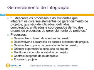 Gerenciamento de IntegraçãoMídias Digitais e Interativas - UC Planejamento de Projetos13“... descreve os processos e as atividades que integram os diversos elementos do gerenciamento de projetos, que são identificados, definidos, combinados, unificados e coordenados dentro dos grupos de processos de gerenciamento de projetos.”Processos: Desenvolver o termo de abertura do projeto, Desenvolver a declaração do escopo preliminar do projeto, Desenvolver o plano de gerenciamento do projeto,Orientar e gerenciar a execução do projeto, Monitorar e controlar o trabalho do projeto, Controle integrado de mudanças e Encerrar o projeto.