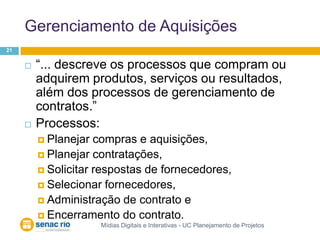 Gerenciamento de AquisiçõesMídias Digitais e Interativas - UC Planejamento de Projetos21“... descreve os processos que compram ou adquirem produtos, serviços ou resultados, além dos processos de gerenciamento de contratos.”Processos:Planejar compras e aquisições,Planejar contratações,Solicitar respostas de fornecedores, Selecionar fornecedores, Administração de contrato e Encerramento do contrato.