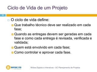 Ciclo de Vida de um ProjetoMídias Digitais e Interativas - UC Planejamento de Projetos23O ciclo de vida define:Que trabalho técnico deve ser realizado em cada fase;Quando as entregas devem ser geradas em cada fase e como cada entrega é revisada, verificada e validada; Quem está envolvido em cada fase;Como controlar e aprovar cada fase.