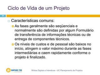Ciclo de Vida de um ProjetoMídias Digitais e Interativas - UC Planejamento de Projetos24Características comuns:As fases geralmente são seqüenciais e normalmente são definidas por algum Formulário de transferência de informações técnicas ou de entrega de componentes técnicos. Os níveis de custos e de pessoal são baixos no início, atingem o valor máximo durante as fases intermediárias e caem rapidamente conforme o projeto é finalizado.