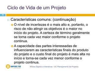 Ciclo de Vida de um ProjetoMídias Digitais e Interativas - UC Planejamento de Projetos26Características comuns: (continuação)O nível de incertezas é o mais alto e, portanto, o risco de não atingir os objetivos é o maior no início do projeto. A certeza de término geralmente se torna cada vez maior conforme o projeto continua.A capacidade das partes interessadas de influenciarem as características finais do produto do projeto e o custo final do projeto é mais alta no início e torna-se cada vez menor conforme o projeto continua. 