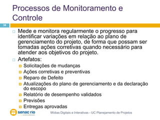 Processos de Monitoramento e ControleMídias Digitais e Interativas - UC Planejamento de Projetos38Mede e monitora regularmente o progresso para identificar variações em relação ao plano de gerenciamento do projeto, de forma que possam ser tomadas ações corretivas quando necessário para atender aos objetivos do projeto.Artefatos:Solicitações de mudançasAções corretivas e preventivasReparo de DefeitoAtualizações do plano de gerenciamento e da declaração do escopoRelatório de desempenho validadosPrevisõesEntregas aprovadas