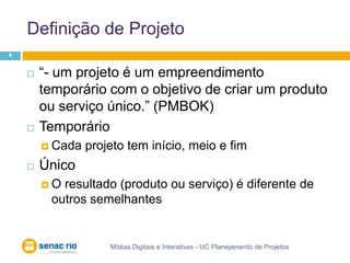 Definição de Projeto	Mídias Digitais e Interativas - UC Planejamento de Projetos4“- um projeto é um empreendimento temporário com o objetivo de criar um produto ou serviço único.” (PMBOK)TemporárioCada projeto tem início, meio e fimÚnicoO resultado (produto ou serviço) é diferente de outros semelhantes