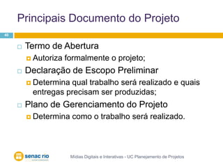 Principais Documento do ProjetoMídias Digitais e Interativas - UC Planejamento de Projetos40Termo de AberturaAutoriza formalmente o projeto;Declaração de Escopo PreliminarDetermina qual trabalho será realizado e quais entregas precisam ser produzidas;Plano de Gerenciamento do Projeto Determina como o trabalho será realizado.