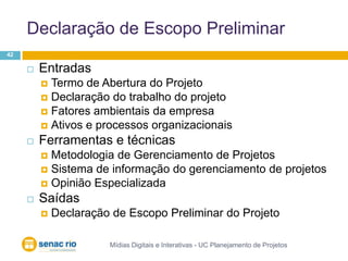 Declaração de Escopo PreliminarMídias Digitais e Interativas - UC Planejamento de Projetos42EntradasTermo de Abertura do ProjetoDeclaração do trabalho do projetoFatores ambientais da empresaAtivos e processos organizacionaisFerramentas e técnicasMetodologia de Gerenciamento de ProjetosSistema de informação do gerenciamento de projetosOpinião EspecializadaSaídasDeclaração de Escopo Preliminar do Projeto