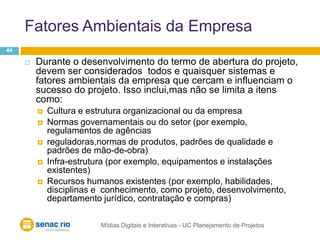 Fatores Ambientais da EmpresaMídias Digitais e Interativas - UC Planejamento de Projetos44Durante o desenvolvimento do termo de abertura do projeto, devem ser considerados  todos e quaisquer sistemas e fatores ambientais da empresa que cercam e influenciam o sucesso do projeto. Isso inclui,mas não se limita a itens como:Cultura e estrutura organizacional ou da empresaNormas governamentais ou do setor (por exemplo, regulamentos de agênciasreguladoras,normas de produtos, padrões de qualidade e padrões de mão-de-obra)Infra-estrutura (por exemplo, equipamentos e instalações existentes) Recursos humanos existentes (por exemplo, habilidades, disciplinas e  conhecimento, como projeto, desenvolvimento, departamento jurídico, contratação e compras)
