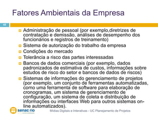 Fatores Ambientais da EmpresaMídias Digitais e Interativas - UC Planejamento de Projetos45Administração de pessoal (por exemplo,diretrizes de contratação e demissão, análises de desempenho dos funcionários e registros de treinamento)Sistema de autorização do trabalho da empresaCondições do mercadoTolerância a risco das partes interessadasBancos de dados comerciais (por exemplo, dados padronizados de estimativa de custos, informações sobre estudos de risco do setor e bancos de dados de riscos)Sistemas de informações do gerenciamento de projetos (por exemplo, um conjunto de ferramentas automatizadas, como uma ferramenta de software para elaboração de cronogramas, um sistema de gerenciamento de configuração, um sistema de coleta e distribuição de informações ou interfaces Web para outros sistemas on-line automatizados).