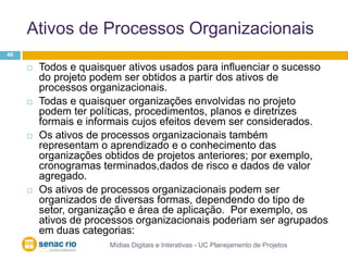 Ativos de Processos OrganizacionaisMídias Digitais e Interativas - UC Planejamento de Projetos46Todos e quaisquer ativos usados para influenciar o sucesso do projeto podem ser obtidos a partir dos ativos de processos organizacionais. Todas e quaisquer organizações envolvidas no projeto podem ter políticas, procedimentos, planos e diretrizes formais e informais cujos efeitos devem ser considerados. Os ativos de processos organizacionais também representam o aprendizado e o conhecimento das organizações obtidos de projetos anteriores; por exemplo, cronogramas terminados,dados de risco e dados de valor agregado. Os ativos de processos organizacionais podem ser organizados de diversas formas, dependendo do tipo de setor, organização e área de aplicação.  Por exemplo, os ativos de processos organizacionais poderiam ser agrupados em duas categorias: