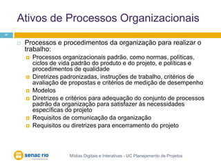 Ativos de Processos OrganizacionaisMídias Digitais e Interativas - UC Planejamento de Projetos47Processos e procedimentos da organização para realizar o trabalho: Processos organizacionais padrão, como normas, políticas, ciclos de vida padrão do produto e do projeto, e políticas e procedimentos de qualidadeDiretrizes padronizadas, instruções de trabalho, critérios de avaliação de propostas e critérios de medição de desempenhoModelosDiretrizes e critérios para adequação do conjunto de processos padrão da organização para satisfazer às necessidades específicas do projetoRequisitos de comunicação da organizaçãoRequisitos ou diretrizes para encerramento do projeto