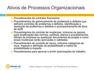 Ativos de Processos OrganizacionaisMídias Digitais e Interativas - UC Planejamento de Projetos48Procedimentos de controles financeirosProcedimentos de gerenciamento de problemas e defeitos que definem controles de problemas e defeitos, identificação e resolução de problemas e defeitos e acompanhamento de itens de ação Procedimentos de controle de mudanças, inclusive os passos para modificação das normas, políticas, planos e procedimentos oficiais da empresa ou quaisquer documentos do projeto e como essas mudanças serão aprovadas e validadas Procedimentos de controle de riscos, inclusive categorias de risco, impacto e definição de probabilidade e matriz de probabilidade e impacto Procedimentos para aprovar e emitir autorizações do trabalho.