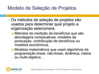 Modelo de Seleção de ProjetosMídias Digitais e Interativas - UC Planejamento de Projetos51Os métodos de seleção de projetos são usados para determinar qual projeto a organização selecionará. Métodos de medição de benefícios que são abordagens comparativas, modelos de pontuação, contribuição de benefícios ou modelos econômicos.Modelos matemáticos que usam algoritmos de programação linear, não-linear, dinâmica, inteira ou multi-objetivo.