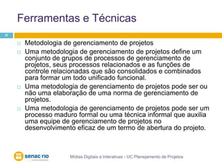 Ferramentas e TécnicasMídias Digitais e Interativas - UC Planejamento de Projetos52Metodologia de gerenciamento de projetosUma metodologia de gerenciamento de projetos define um conjunto de grupos de processos de gerenciamento de projetos, seus processos relacionados e as funções de controle relacionadas que são consolidados e combinados para formar um todo unificado funcional. Uma metodologia de gerenciamento de projetos pode ser ou não uma elaboração de uma norma de gerenciamento de projetos. Uma metodologia de gerenciamento de projetos pode ser um processo maduro formal ou uma técnica informal que auxilia uma equipe de gerenciamento de projetos no desenvolvimento eficaz de um termo de abertura do projeto.