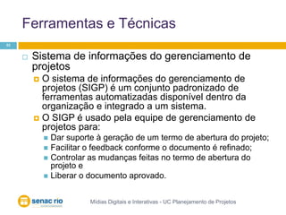 Ferramentas e TécnicasMídias Digitais e Interativas - UC Planejamento de Projetos53Sistema de informações do gerenciamento de projetosO sistema de informações do gerenciamento de projetos (SIGP) é um conjunto padronizado de ferramentas automatizadas disponível dentro da organização e integrado a um sistema.O SIGP é usado pela equipe de gerenciamento de projetos para:Dar suporte à geração de um termo de abertura do projeto; Facilitar o feedback conforme o documento é refinado; Controlar as mudanças feitas no termo de abertura do projeto e Liberar o documento aprovado.