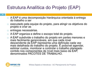 Estrutura Analítica do Projeto (EAP)Mídias Digitais e Interativas - UC Planejamento de Projetos55A EAP é uma decomposição hierárquica orientada à entrega do trabalho a serexecutado pela equipe do projeto, para atingir os objetivos do projeto e criar as entregas necessárias. A EAP organiza e define o escopo total do projeto. A EAP subdivide o trabalho do projeto em partes menores e mais facilmente gerenciáveis, em que cada nível descendente da EAP representa uma definição cada vez mais detalhada do trabalho do projeto. É possível agendar, estimar custos, monitorar e controlar o trabalho planejado contido nos componentes de nível mais baixo da EAP, denominados PACOTES DE TRABALHO.