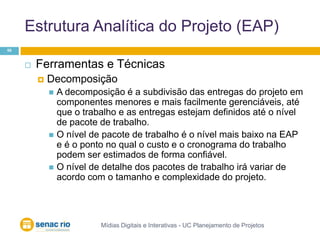 Estrutura Analítica do Projeto (EAP)Mídias Digitais e Interativas - UC Planejamento de Projetos59Ferramentas e TécnicasDecomposiçãoA decomposição é a subdivisão das entregas do projeto em componentes menores e mais facilmente gerenciáveis, até que o trabalho e as entregas estejam definidos até o nível de pacote de trabalho. O nível de pacote de trabalho é o nível mais baixo na EAP e é o ponto no qual o custo e o cronograma do trabalho podem ser estimados de forma confiável. O nível de detalhe dos pacotes de trabalho irá variar de acordo com o tamanho e complexidade do projeto.