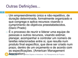 Outras Definições...Mídias Digitais e Interativas - UC Planejamento de Projetos6Um empreendimento único e não-repetitivo, de duração determinada, formalmente organizado e que congrega e aplica recursos visando o cumprimento de objetivos preestabelecidos. (Darci Prado)É o processo de reunir e liderar uma equipe de pessoas e outros recursos, visando estimar, planejar, acompanhar e controlar um número de tarefas relacionadas entre si, que resulta num produto final específico, que deve ser criado num prazo, dentro de um orçamento e de acordo com as especificações. (American Management Association)