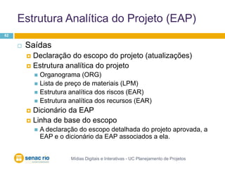 Estrutura Analítica do Projeto (EAP)Mídias Digitais e Interativas - UC Planejamento de Projetos62SaídasDeclaração do escopo do projeto (atualizações)Estrutura analítica do projetoOrganograma (ORG)Lista de preço de materiais (LPM)Estrutura analítica dos riscos (EAR)Estrutura analítica dos recursos (EAR)Dicionário da EAPLinha de base do escopoA declaração do escopo detalhada do projeto aprovada, a EAP e o dicionário da EAP associados a ela.