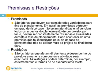 Premissas e RestriçõesMídias Digitais e Interativas - UC Planejamento de Projetos64Premissas São fatores que devem ser considerados verdadeiros para fins de planejamento. Em geral, as premissas oferecem um grau de risco caso não sejam atendidas e influenciam todos os aspectos do planejamento de um projeto, por tanto, devem ser constantemente revisadas e atualizadas durante a fase de planejamento. Pode acontecer de uma premissa que foi identificada no início da fase de planejamento não se aplicar mais ao projeto no final desta fase. RestriçõesSão os fatores que afetam diretamente o desempenho do projeto e a maneira com que uma atividade será executada. As restrições podem determinar, por exemplo, as ferramentas e formas de se executar uma tarefa. 