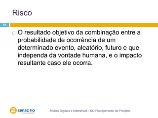 RiscoMídias Digitais e Interativas - UC Planejamento de Projetos65O resultado objetivo da combinação entre a probabilidade de ocorrência de um determinado evento, aleatório, futuro e que independa da vontade humana, e o impacto resultante caso ele ocorra.