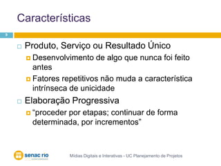 CaracterísticasMídias Digitais e Interativas - UC Planejamento de Projetos9Produto, Serviço ou Resultado ÚnicoDesenvolvimento de algo que nunca foi feito antesFatores repetitivos não muda a característica intrínseca de unicidadeElaboração Progressiva“proceder por etapas; continuar de forma determinada, por incrementos”