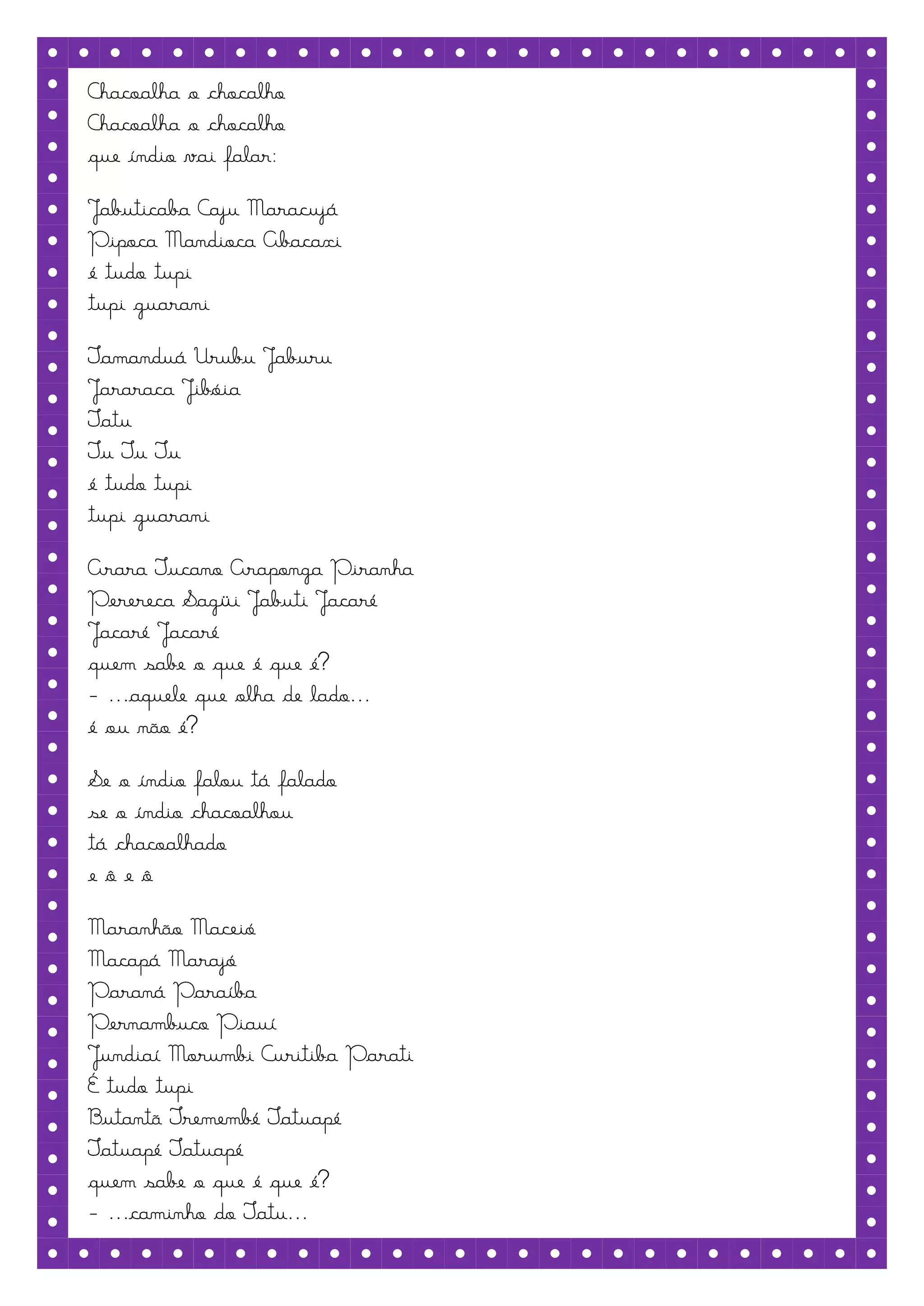 Chacoalha o chocalho
Chacoalha o chocalho
que índio vai falar:

Jabuticaba Caju Maracujá
Pipoca Mandioca Abacaxi
é tudo tupi
tupi guarani

Tamanduá Urubu Jaburu
Jararaca Jibóia
Tatu
Tu Tu Tu
é tudo tupi
tupi guarani

Arara Tucano Araponga Piranha
Perereca Sagüi Jabuti Jacaré
Jacaré Jacaré
quem sabe o que é que é?
- ...aquele que olha de lado...
é ou não é?

Se o índio falou tá falado
se o índio chacoalhou
tá chacoalhado
eôeô

Maranhão Maceió
Macapá Marajó
Paraná Paraíba
Pernambuco Piauí
Jundiaí Morumbi Curitiba Parati
É tudo tupi
Butantã Tremembé Tatuapé
Tatuapé Tatuapé
quem sabe o que é que é?
- ...caminho do Tatu...
 