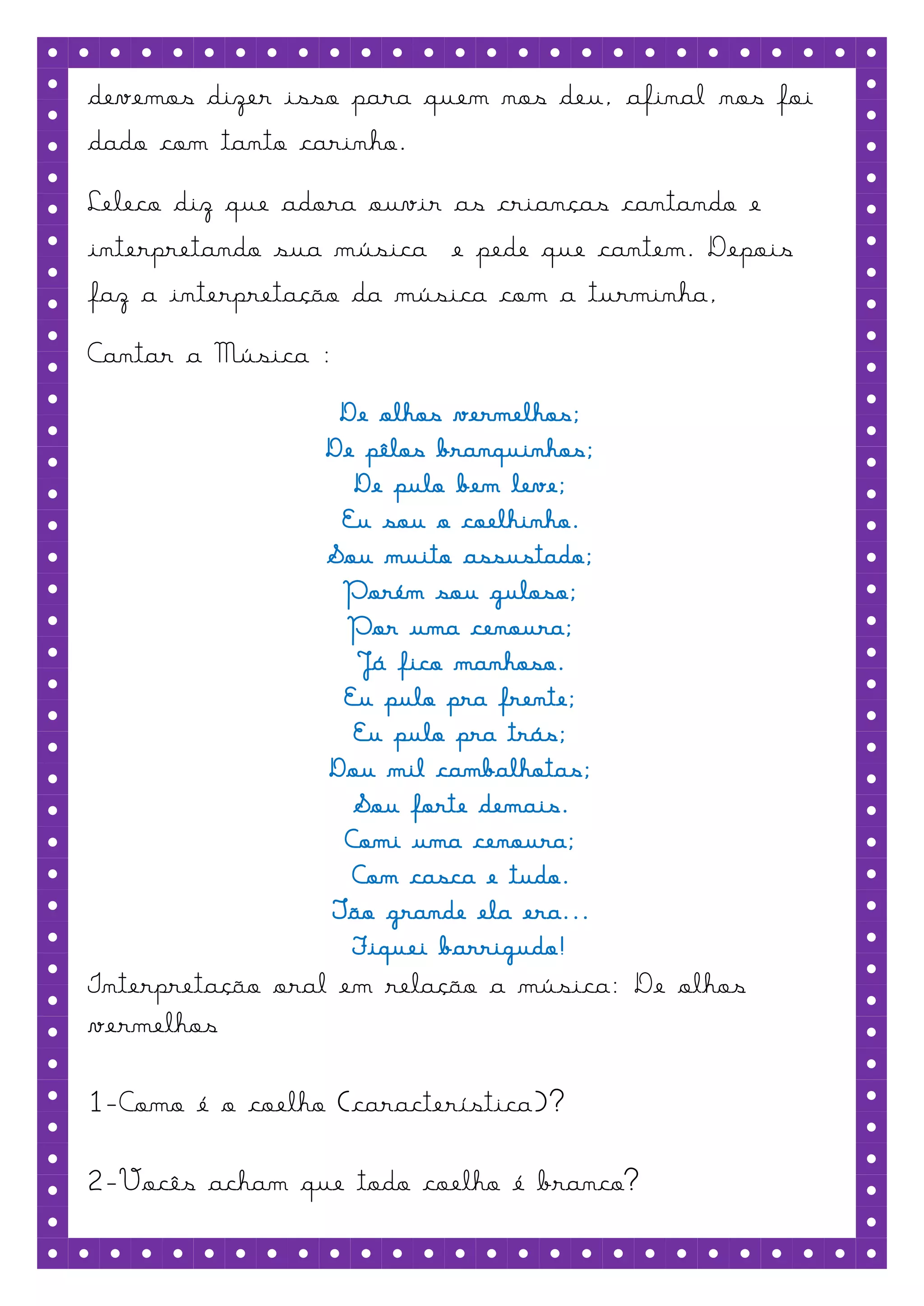 devemos dizer isso para quem nos deu, afinal nos foi
dado com tanto carinho.
Leleco diz que adora ouvir as crianças cantando e
interpretando sua música e pede que cantem. Depois
faz a interpretação da música com a turminha,
Cantar a Música :
                  De olhos vermelhos;
                 De pêlos branquinhos;
                   De pulo bem leve;
                  Eu sou o coelhinho.
                 Sou muito assustado;
                  Porém sou guloso;
                  Por uma cenoura;
                   Já fico manhoso.
                  Eu pulo pra frente;
                   Eu pulo pra trás;
                 Dou mil cambalhotas;
                   Sou forte demais.
                  Comi uma cenoura;
                   Com casca e tudo.
                 Tão grande ela era...
                   Fiquei barrigudo!
Interpretação oral em relação a música: De olhos
vermelhos

1-Como é o coelho (característica)?

2-Vocês acham que todo coelho é branco?
 