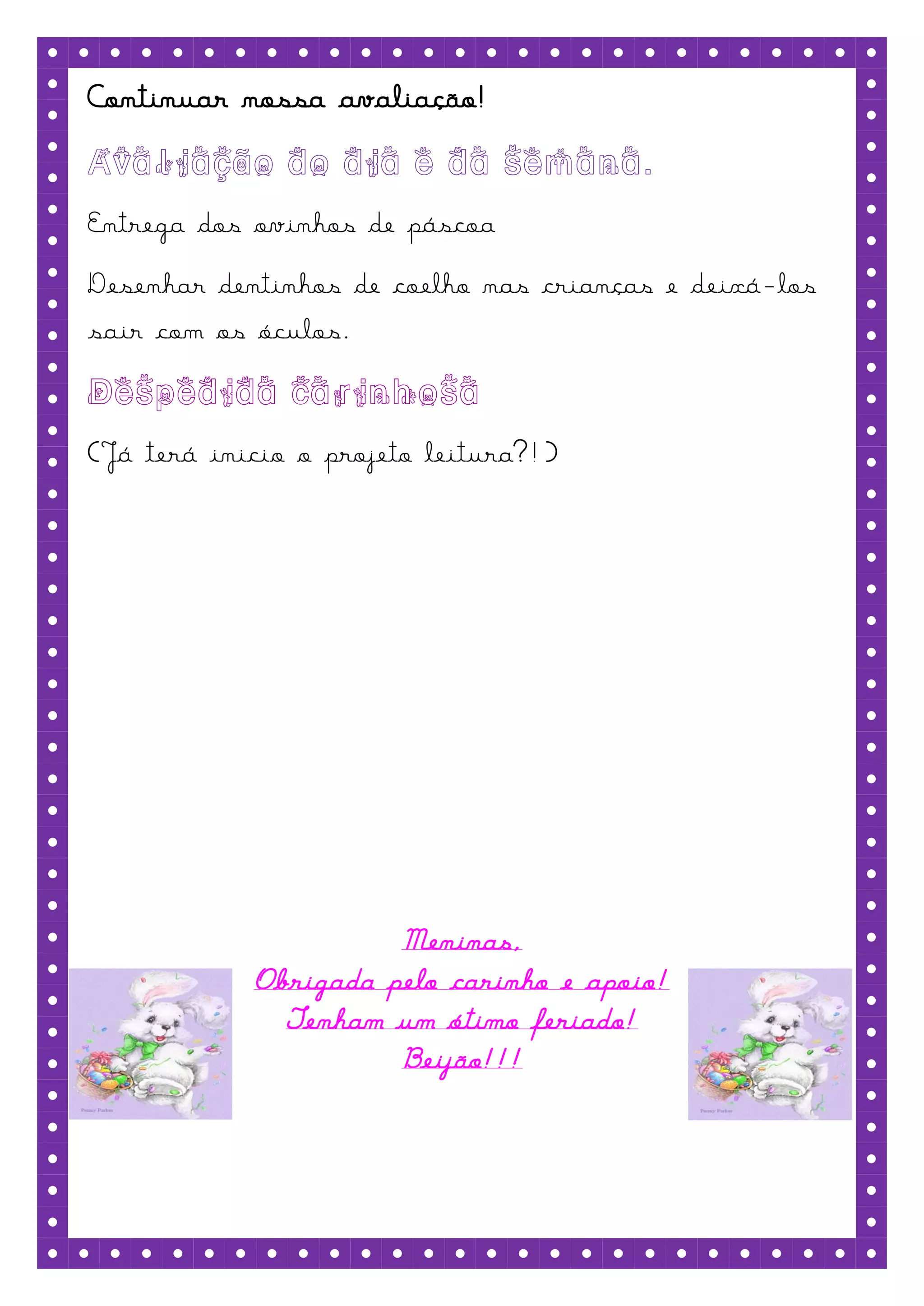 Continuar nossa avaliação!


Entrega dos ovinhos de páscoa
Desenhar dentinhos de coelho nas crianças e deixá -los
sair com os óculos.


(Já terá inicio o projeto leitura?!)




                      Meninas,
            Obrigada pelo carinho e apoio!
              Tenham um ótimo feriado!
                      Beijão!!!
 