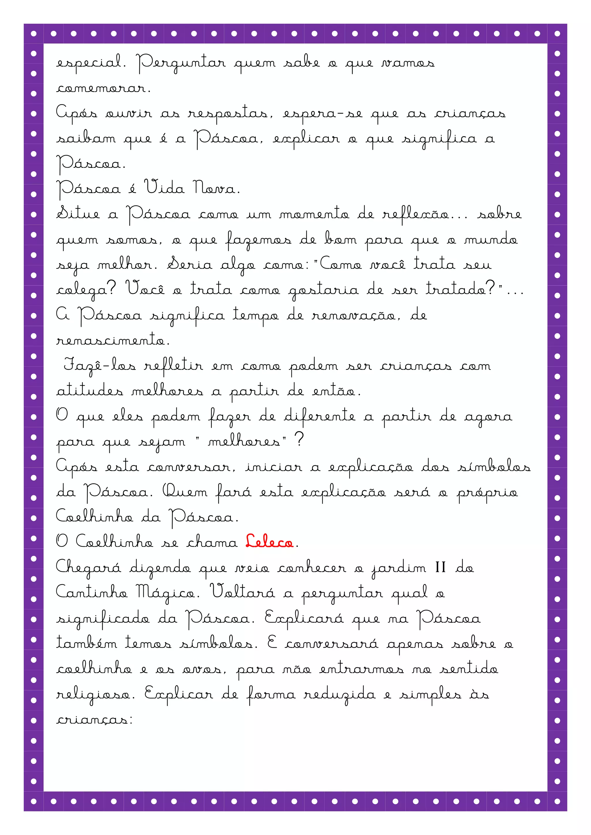 especial. Perguntar quem sabe o que vamos
comemorar.
Após ouvir as respostas, espera-se que as crianças
saibam que é a Páscoa, explicar o que significa a
Páscoa.
Páscoa é Vida Nova.
Situe a Páscoa como um momento de reflexão... sobre
quem somos, o que fazemos de bom para que o mundo
seja melhor. Seria algo como:"Como você trata seu
colega? Você o trata como gostaria de ser tratado?"...
A Páscoa significa tempo de renovação, de
renascimento.
 Fazê-los refletir em como podem ser crianças com
atitudes melhores a partir de então.
O que eles podem fazer de diferente a partir de agora
para que sejam “melhores”?
Após esta conversar, iniciar a explicação dos símbolos
da Páscoa. Quem fará esta explicação será o próprio
Coelhinho da Páscoa.
O Coelhinho se chama Leleco.
Chegará dizendo que veio conhecer o jardim II do
Cantinho Mágico. Voltará a perguntar qual o
significado da Páscoa. Explicará que na Páscoa
também temos símbolos. E conversará apenas sobre o
coelhinho e os ovos, para não entrarmos no sentido
religioso. Explicar de forma reduzida e simples às
crianças:
 