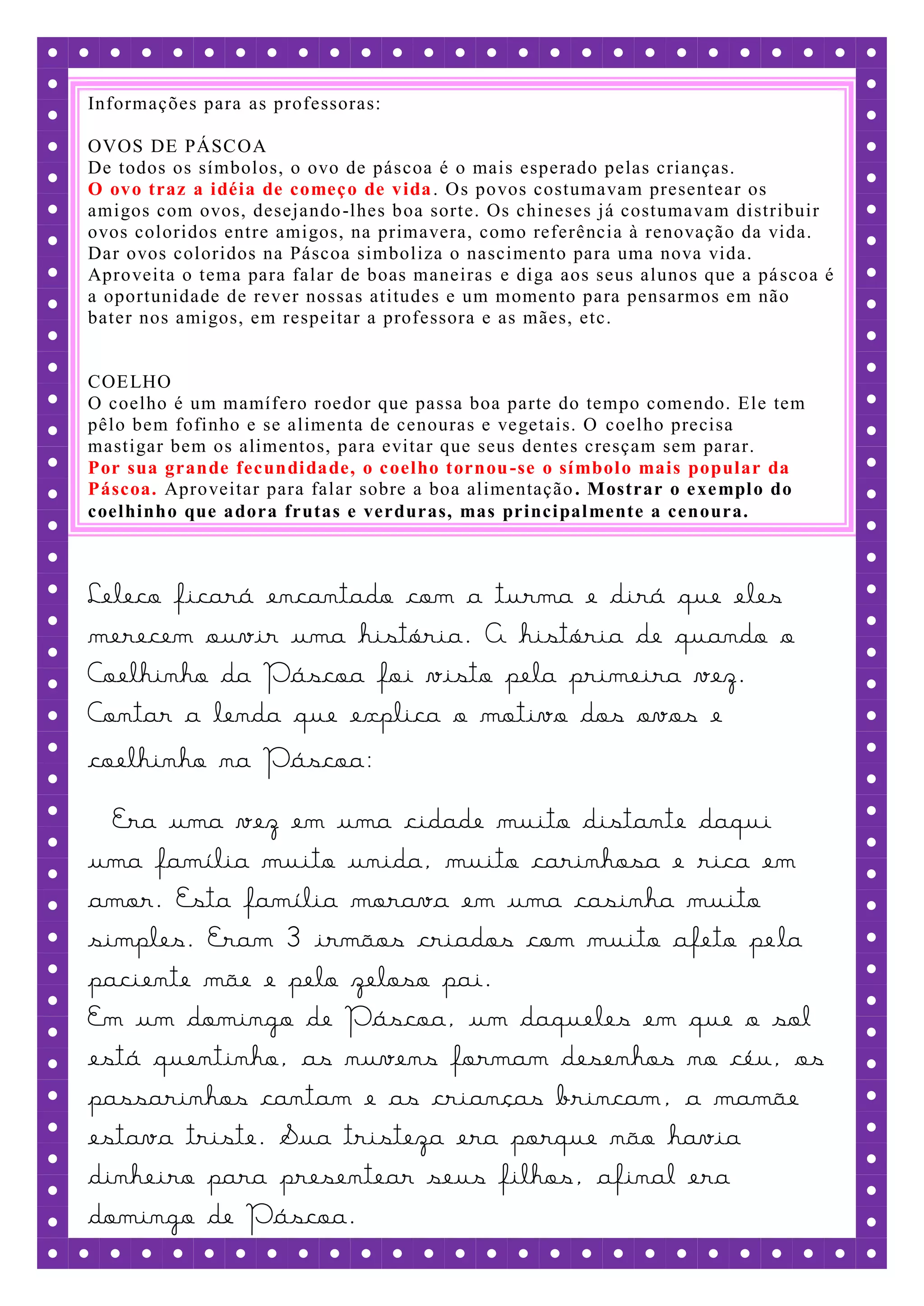 Informações para as professoras:

OVOS DE PÁSCOA
De todos os símbolos, o ovo de páscoa é o mais esperado pelas crianças.
O ovo traz a idéia de começ o de vida . Os povos costumavam presentear os
amigos com ovos, desejando -lhes boa sorte. Os chineses já costumavam distribuir
ovos coloridos entre amigos, na primavera, como referência à renovação da vida.
Dar ovos coloridos na Páscoa simboliza o nascimento para uma nova vida.
Aproveita o tema para falar de boas maneiras e diga aos seus alunos que a pá scoa é
a oportunidade de rever nossas atitudes e um momento para pensarmos em não
bater nos amigos, em respeitar a professora e as mães, etc.


COE LHO
O coelho é um mamífero roedor que passa boa parte do tempo comendo. Ele tem
pêlo bem fofinho e se alimenta de cenouras e vegetais. O coelho precisa
mastigar bem os alimentos, para evitar que seus dentes cresçam sem parar.
Por sua grande fecundi dade, o c oelho tornou -se o sí mbol o mais popular da
Páscoa. Aproveitar para falar sobre a boa alimentação . Mostrar o e xe mpl o do
coelhinho que adora frutas e verduras, mas princi pal mente a cenoura.



Leleco ficará encantado com a turma e dirá que eles
merecem ouvir uma história. A história de quando o
Coelhinho da Páscoa foi visto pela primeira vez.
Contar a lenda que explica o motivo dos ovos e
coelhinho na Páscoa:
  Era uma vez em uma cidade muito distante daqui
uma família muito unida, muito carinhosa e rica em
amor. Esta família morava em uma casinha muito
simples. Eram 3 irmãos criados com muito afeto pe la
paciente mãe e pelo zeloso pai.
Em um domingo de Páscoa, um daqueles em que o sol
está quentinho, as nuvens formam desenhos no céu, os
passarinhos cantam e as crianças brincam, a mamãe
estava triste. Sua tristeza era porque não havia
dinheiro para presentear seus filhos, afinal era
domingo de Páscoa.
 