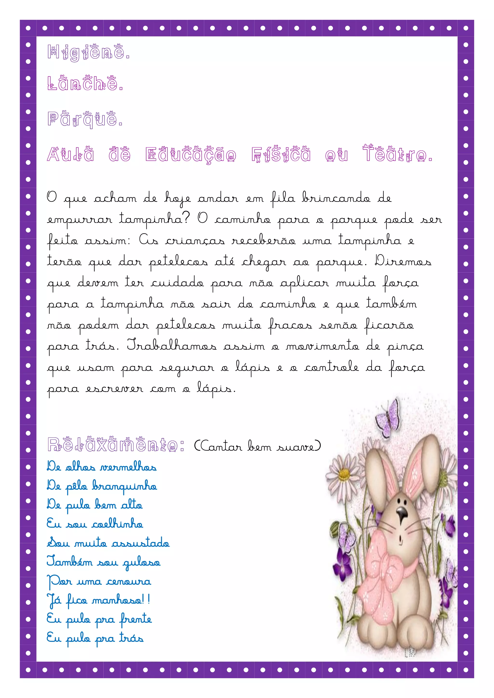 O que acham de hoje andar em fila brincando de
empurrar tampinha? O caminho para o parque pode ser
feito assim: As crianças receberão uma tampinha e
terão que dar petelecos até chegar ao parque. Diremos
que devem ter cuidado para não aplicar muita força
para a tampinha não sair do caminho e que também
não podem dar petelecos muito fracos senão ficarão
para trás. Trabalhamos assim o movimento de pinça
que usam para segurar o lápis e o controle da força
para escrever com o lápis.


                      (Cantar bem suave)
De olhos vermelhos
De pêlo branquinho
De pulo bem alto
Eu sou coelhinho
Sou muito assustado
Também sou guloso
Por uma cenoura
Já fico manhoso!!
Eu pulo pra frente
Eu pulo pra trás
 