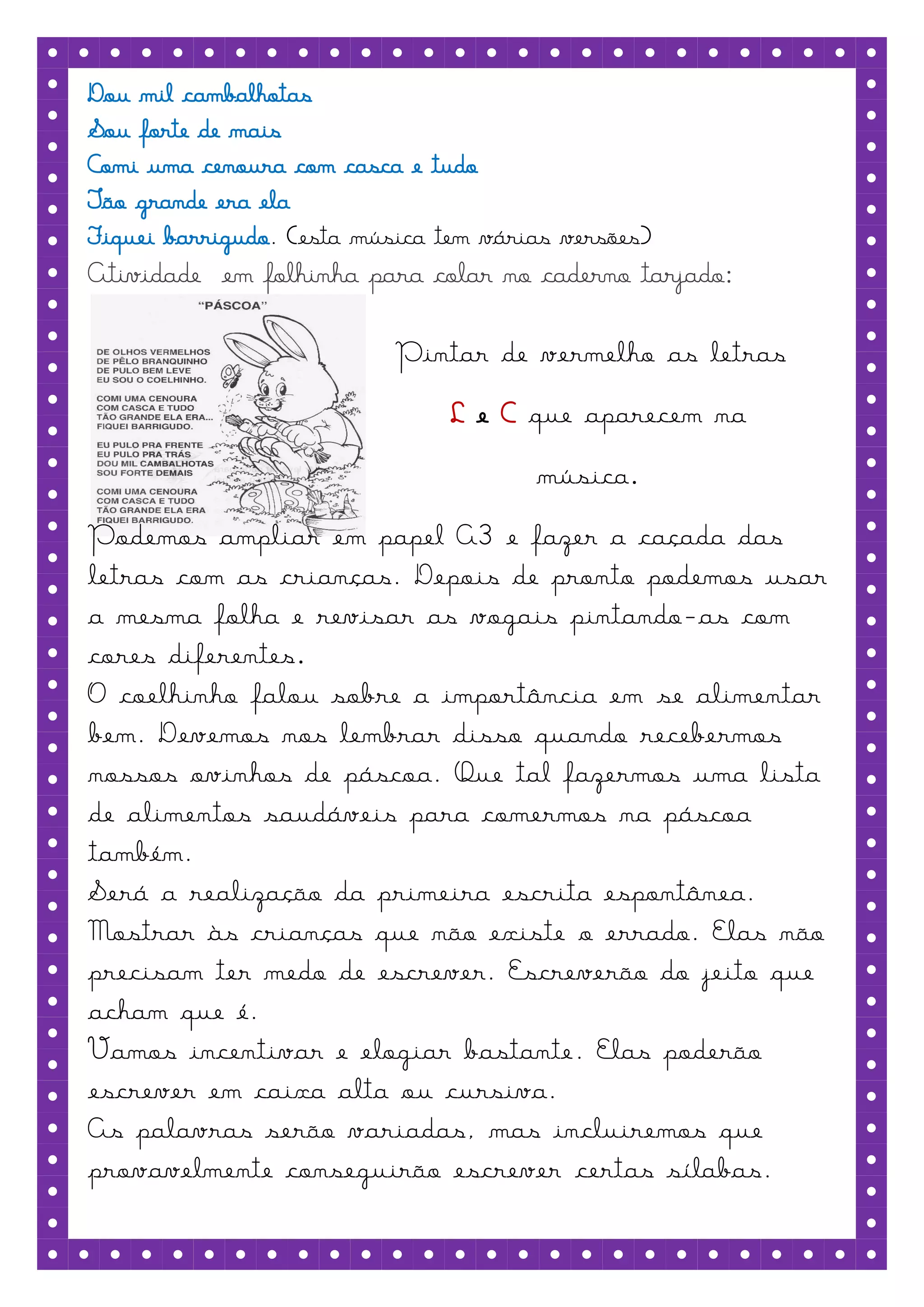 Dou mil cambalhotas
Sou forte de mais
Comi uma cenoura com casca e tudo
Tão grande era ela
Fiquei barrigudo. (esta música tem várias versões)
Atividade em folhinha para colar no caderno tarjado:

                           Pintar de vermelho as letras
                                L e C que aparecem na
                                       música.
Podemos ampliar em papel A3 e fazer a caçada das
letras com as crianças. Depois de pronto podemos usar
a mesma folha e revisar as vogais pintando-as com
cores diferentes.
O coelhinho falou sobre a importância em se alimentar
bem. Devemos nos lembrar disso quando recebermos
nossos ovinhos de páscoa. Que tal fazermos uma lista
de alimentos saudáveis para comermos na páscoa
também.
Será a realização da primeira escrita espontânea.
Mostrar às crianças que não existe o errado. Elas não
precisam ter medo de escrever. Escreverão do jeito que
acham que é.
Vamos incentivar e elogiar bastante. Elas poderão
escrever em caixa alta ou cursiva.
As palavras serão variadas, mas incluiremos que
provavelmente conseguirão escrever certas sílabas.
 