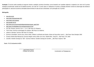 Avaliação: Os alunos serão avaliados da seguinte maneira: avaliação conceitual (formativa): prova bimestral com questões objetivas e subjetivas com valor de 6,0 pontos;
avaliação procedimental: através de 02 trabalhos escritos, com valor de 1,0 ponto cada um, totalizando 2,0 pontos e avaliação atitudinal: através da observação das atitudes e
participação de cada aluno durante as atividades desenvolvidas em sala de aula e extraclasse, com pontuação de 2,0 pontos.


Bibliografia:


    •   www.sbq.org.br
    •   www.iupac.org/news/index.html
    •   www.matrix.com.br/peixe/
    •   www.google.com.br
    •   http://www.pucrs.br/quimica/professores/arigony/super_jogo3.html
    •   http://www.mundodakeka.com.br/Experimentos/10.htm
    •   FELTRE, Ricardo. Química. 5 ed. v. 1,2 e 3. São Paulo: Ed. Moderna.
    •   Tito & Canto. Química na abordagem do cotidiano. São Paulo: Ed. Moderna.
    •   Usberco e Salvador. Química. São Paulo: Ed. Saraiva.
    •   Química e Sociedade: volume único, ensino médio / Wildson LuizPereira dos Santos, Gerson de Souza Mol, (coord.). – São Paulo: Nova Geração, 2005.
    •   Fonseca, Martha Reis Marques da. Química Integral: ensino médio: livro único / Martha Reis – Nova Ed. – São Paulo: FTD. 2004.
    •   Carvalho, Geraldo Camargo de, 1924 – Química moderna / Geraldo Camargo de Carvalho. _ São Paulo: Scipione, 1997.



    Dueré – TO, 27 de fevereiro de 2012.




                                   __________________________ ________                            __________________________________
                                          José Antônio Pereira
                                         Professor de Química                                           Coordenador (a) Pedagógico(a)
 