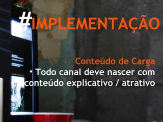 IMPLEMENTAÇÃO Conteúdo de Carga Todo canal deve nascer com conteúdo explicativo / atrativo # 