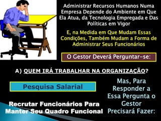 Administrar Recursos Humanos Numa 
Empresa Depende do Ambiente em Que 
Ela Atua, da Tecnologia Empregada e Das 
Políticas em Vigor 
E, na Medida em Que Mudam Essas 
Condições, Também Mudam a Forma de 
Administrar Seus Funcionários 
O Gestor Deverá Perguntar-se: 
A) QUEM IRÁ TRABALHAR NA ORGANIZAÇÃO? 
Mas, Para 
Responder a 
Essa Pergunta o 
Gestor 
Precisará Fazer: 
Pesquisa Salarial 
Recrutar Funcionários Para 
Manter Seu Quadro Funcional 
 