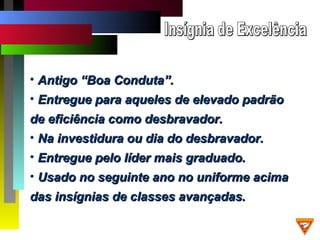 • Antigo “Boa Conduta”.Antigo “Boa Conduta”.
• Entregue para aqueles de elevado padrãoEntregue para aqueles de elevado padrão
de eficiência como desbravador.de eficiência como desbravador.
• Na investidura ou dia do desbravador.Na investidura ou dia do desbravador.
• Entregue pelo líder mais graduado.Entregue pelo líder mais graduado.
• Usado no seguinte ano no uniforme acimaUsado no seguinte ano no uniforme acima
das insígnias de classes avançadas.das insígnias de classes avançadas.
 