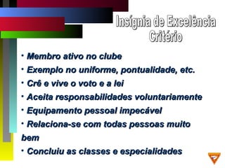 • Membro ativo no clubeMembro ativo no clube
• Exemplo no uniforme, pontualidade, etc.Exemplo no uniforme, pontualidade, etc.
• Crê e vive o voto e a leiCrê e vive o voto e a lei
• Aceita responsabilidades voluntariamenteAceita responsabilidades voluntariamente
• Equipamento pessoal impecávelEquipamento pessoal impecável
• Relaciona-se com todas pessoas muitoRelaciona-se com todas pessoas muito
bembem
• Concluiu as classes e especialidadesConcluiu as classes e especialidades
 