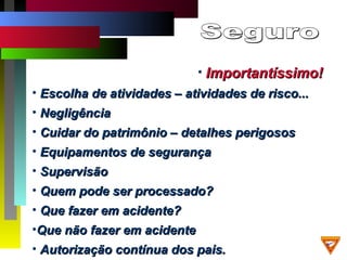 • Importantíssimo!Importantíssimo!
• Escolha de atividades – atividades de risco...Escolha de atividades – atividades de risco...
• NegligênciaNegligência
• Cuidar do patrimônio – detalhes perigososCuidar do patrimônio – detalhes perigosos
• Equipamentos de segurançaEquipamentos de segurança
• SupervisãoSupervisão
• Quem pode ser processado?Quem pode ser processado?
• Que fazer em acidente?Que fazer em acidente?
•Que não fazer em acidenteQue não fazer em acidente
• Autorização contínua dos pais.Autorização contínua dos pais.
 