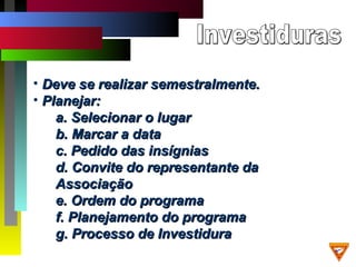 • Deve se realizar semestralmente.Deve se realizar semestralmente.
• Planejar:Planejar:
a. Selecionar o lugara. Selecionar o lugar
b. Marcar a datab. Marcar a data
c. Pedido das insígniasc. Pedido das insígnias
d. Convite do representante dad. Convite do representante da
AssociaçãoAssociação
e. Ordem do programae. Ordem do programa
f. Planejamento do programaf. Planejamento do programa
g. Processo de Investidurag. Processo de Investidura
 