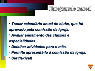 • Tomar calendário anual do clube, que foiTomar calendário anual do clube, que foi
aprovado pela comissão da igreja.aprovado pela comissão da igreja.
• Avaliar andamento das classes eAvaliar andamento das classes e
especialidades.especialidades.
• Detalhar atividades para o mês.Detalhar atividades para o mês.
• Permite apresentá-lo à comissão da igreja.Permite apresentá-lo à comissão da igreja.
• Ser flexível!Ser flexível!
 