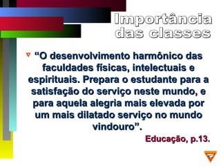 ““O desenvolvimento harmônico dasO desenvolvimento harmônico das
faculdades físicas, intelectuais efaculdades físicas, intelectuais e
espirituais. Prepara o estudante para aespirituais. Prepara o estudante para a
satisfação do serviço neste mundo, esatisfação do serviço neste mundo, e
para aquela alegria mais elevada porpara aquela alegria mais elevada por
um mais dilatado serviço no mundoum mais dilatado serviço no mundo
vindouro”.vindouro”.
Educação, p.13.Educação, p.13.
 