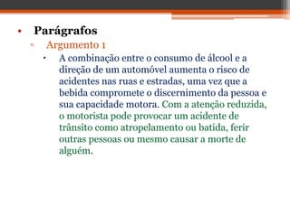 • Parágrafos
▫ Argumento 1
 A combinação entre o consumo de álcool e a
direção de um automóvel aumenta o risco de
acidentes nas ruas e estradas, uma vez que a
bebida compromete o discernimento da pessoa e
sua capacidade motora. Com a atenção reduzida,
o motorista pode provocar um acidente de
trânsito como atropelamento ou batida, ferir
outras pessoas ou mesmo causar a morte de
alguém.
 