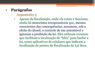 • Parágrafos
▫ Argumento 3
 Apesar da fiscalização, onde ela existe e funciona,
ainda há motoristas irresponsáveis que, mesmo
conscientes das consequências, assumem, sob o
efeito do álcool, o controle de um automóvel e
ignoram a proibição da lei. Eles utilizam recursos
que facilitam a localização de “blitz” para burlar a
lei, como aplicativos de celulares que indicam a
localização de pontos de fiscalização da Lei Seca.
 